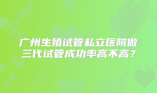 广州生殖试管私立医院做三代试管成功率高不高？