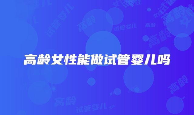 高龄女性能做试管婴儿吗