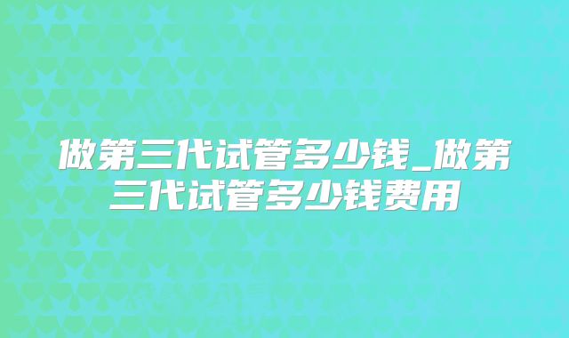 做第三代试管多少钱_做第三代试管多少钱费用