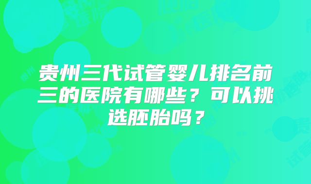 贵州三代试管婴儿排名前三的医院有哪些？可以挑选胚胎吗？