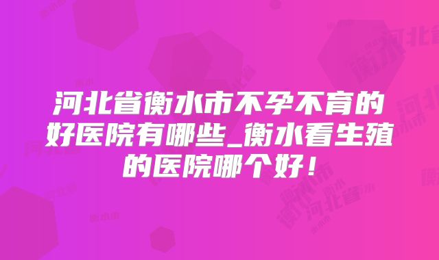 河北省衡水市不孕不育的好医院有哪些_衡水看生殖的医院哪个好!