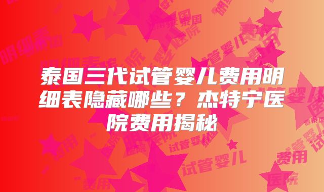 泰国三代试管婴儿费用明细表隐藏哪些？杰特宁医院费用揭秘