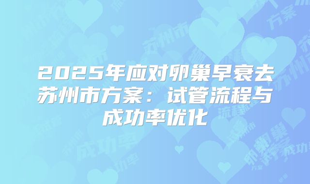 2025年应对卵巢早衰去苏州市方案：试管流程与成功率优化