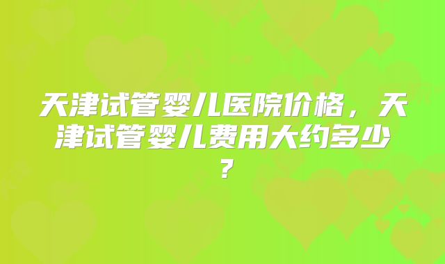 天津试管婴儿医院价格，天津试管婴儿费用大约多少？