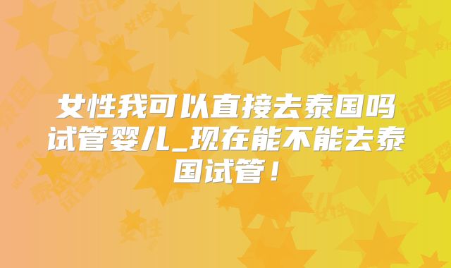 女性我可以直接去泰国吗试管婴儿_现在能不能去泰国试管！