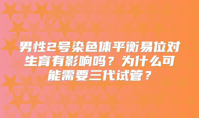 男性2号染色体平衡易位对生育有影响吗？为什么可能需要三代试管？
