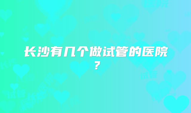 长沙有几个做试管的医院？