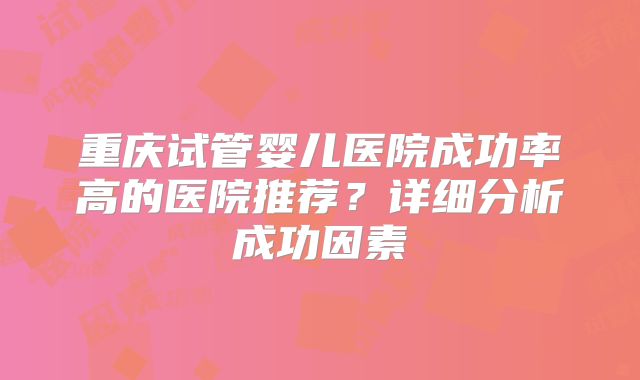 重庆试管婴儿医院成功率高的医院推荐？详细分析成功因素
