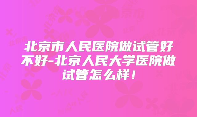 北京市人民医院做试管好不好-北京人民大学医院做试管怎么样！