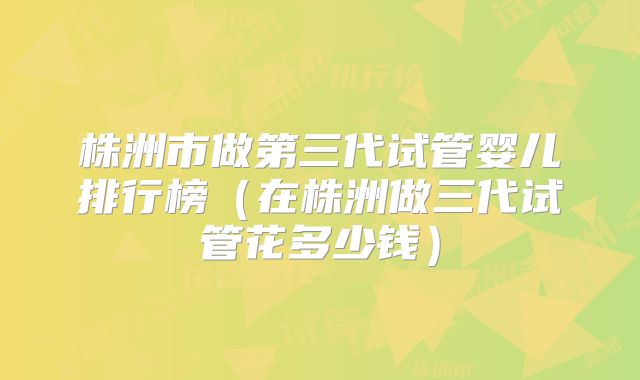 株洲市做第三代试管婴儿排行榜（在株洲做三代试管花多少钱）