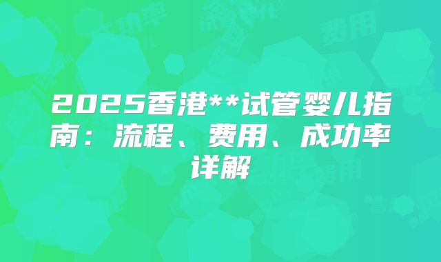 2025香港**试管婴儿指南：流程、费用、成功率详解