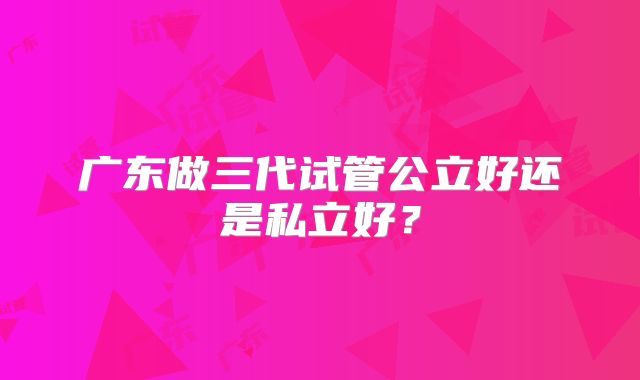 广东做三代试管公立好还是私立好？