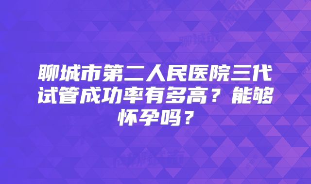 聊城市第二人民医院三代试管成功率有多高？能够怀孕吗？