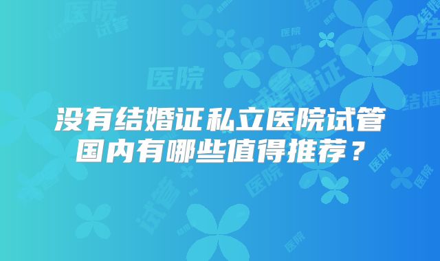 没有结婚证私立医院试管国内有哪些值得推荐?