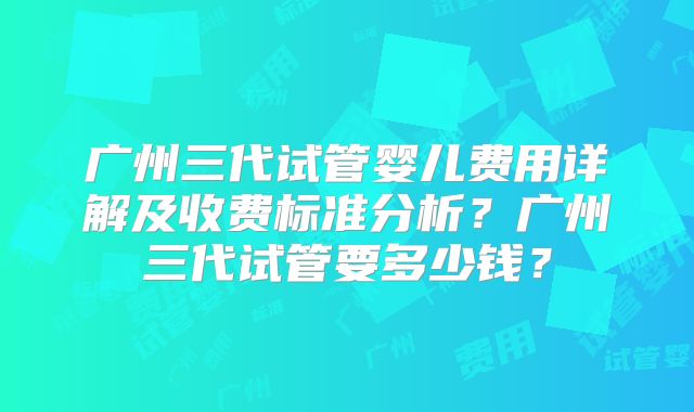 广州三代试管婴儿费用详解及收费标准分析?广州三代试管要多少钱?