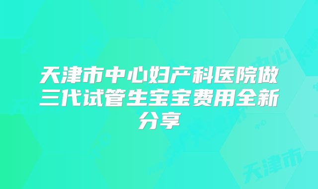 天津市中心妇产科医院做三代试管生宝宝费用全新分享