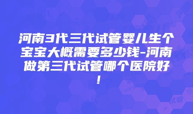 河南3代三代试管婴儿生个宝宝大概需要多少钱-河南做第三代试管哪个医院好！
