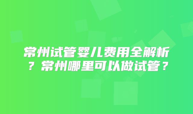 常州试管婴儿费用全解析？常州哪里可以做试管？