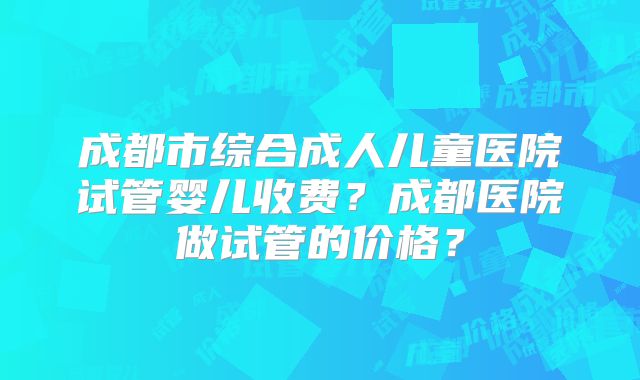 成都市综合成人儿童医院试管婴儿收费?成都医院做试管的价格?