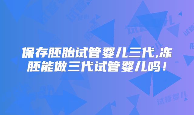 保存胚胎试管婴儿三代,冻胚能做三代试管婴儿吗！