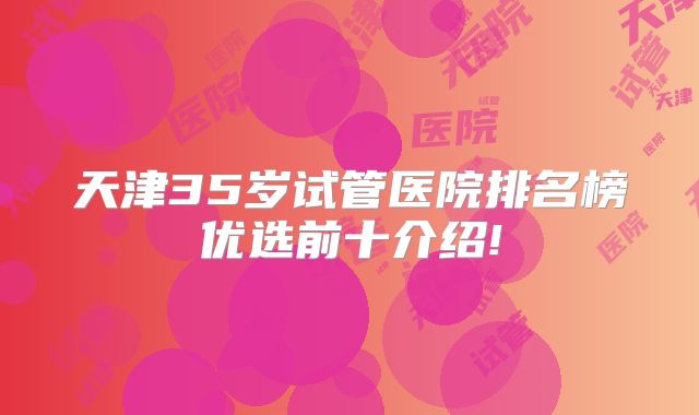 天津35岁试管医院排名榜优选前十介绍!