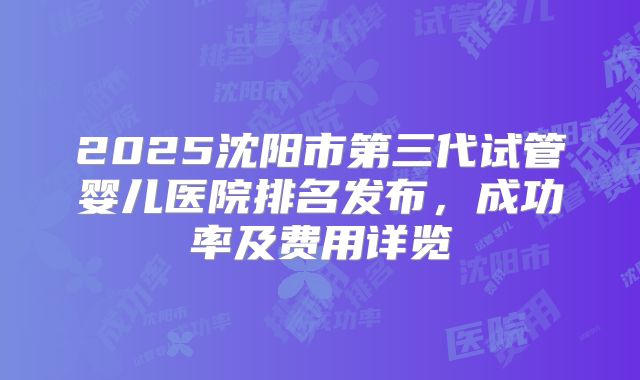 2025沈阳市第三代试管婴儿医院排名发布，成功率及费用详览