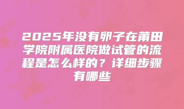 2025年没有卵子在莆田学院附属医院做试管的流程是怎么样的?详细步骤有哪些