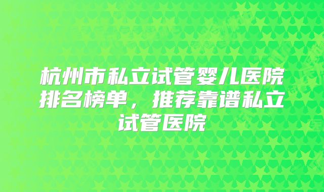 杭州市私立试管婴儿医院排名榜单，推荐靠谱私立试管医院