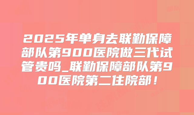 2025年单身去联勤保障部队第900医院做三代试管贵吗_联勤保障部队第900医院第二住院部！