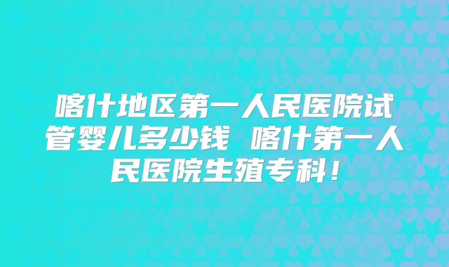 喀什地区第一人民医院试管婴儿多少钱 喀什第一人民医院生殖专科！