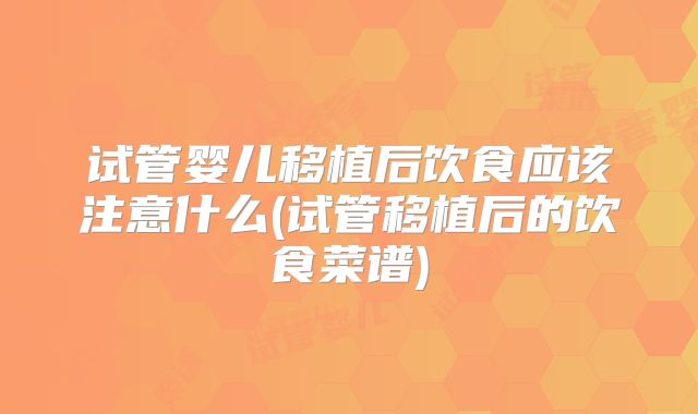 试管婴儿移植后饮食应该注意什么(试管移植后的饮食菜谱)