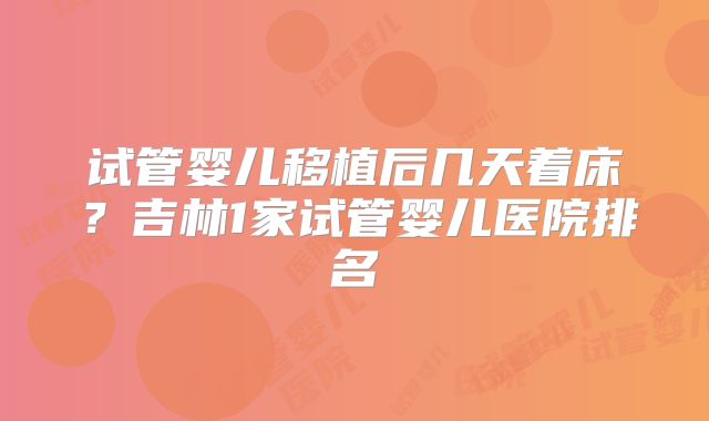 试管婴儿移植后几天着床？吉林1家试管婴儿医院排名