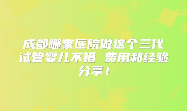 成都哪家医院做这个三代试管婴儿不错 费用和经验分享!