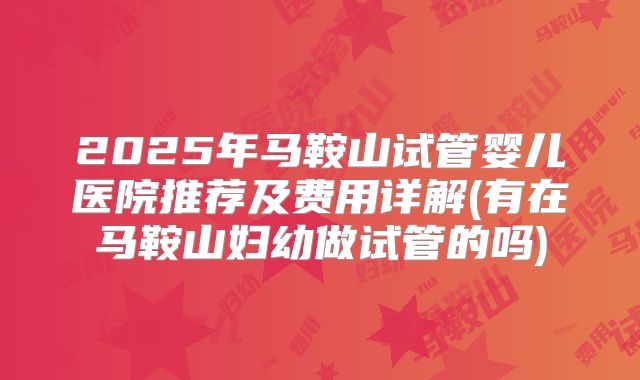 2025年马鞍山试管婴儿医院推荐及费用详解(有在马鞍山妇幼做试管的吗)