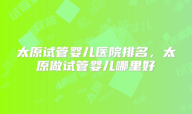 太原试管婴儿医院排名，太原做试管婴儿哪里好