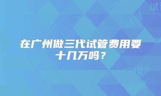 在广州做三代试管费用要十几万吗？