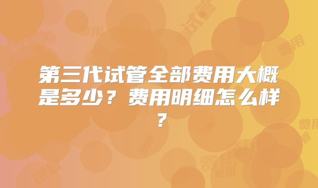 第三代试管全部费用大概是多少？费用明细怎么样？
