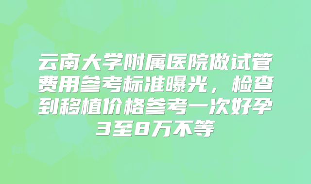 云南大学附属医院做试管费用参考标准曝光，检查到移植价格参考一次好孕3至8万不等