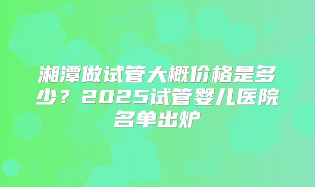 湘潭做试管大概价格是多少？2025试管婴儿医院名单出炉