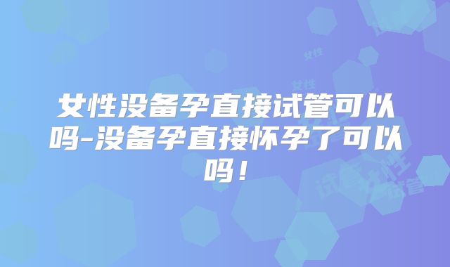 女性没备孕直接试管可以吗-没备孕直接怀孕了可以吗！