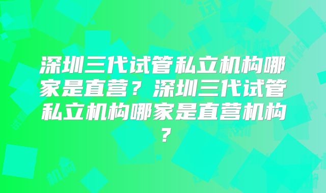 深圳三代试管私立机构哪家是直营？深圳三代试管私立机构哪家是直营机构？