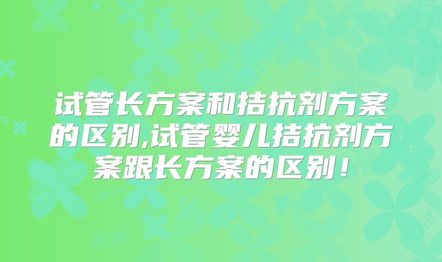 试管长方案和拮抗剂方案的区别,试管婴儿拮抗剂方案跟长方案的区别！