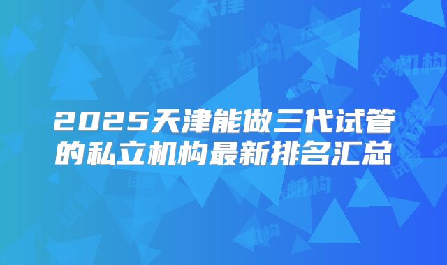 2025天津能做三代试管的私立机构最新排名汇总