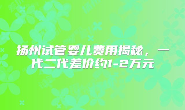 扬州试管婴儿费用揭秘,一代二代差价约1-2万元