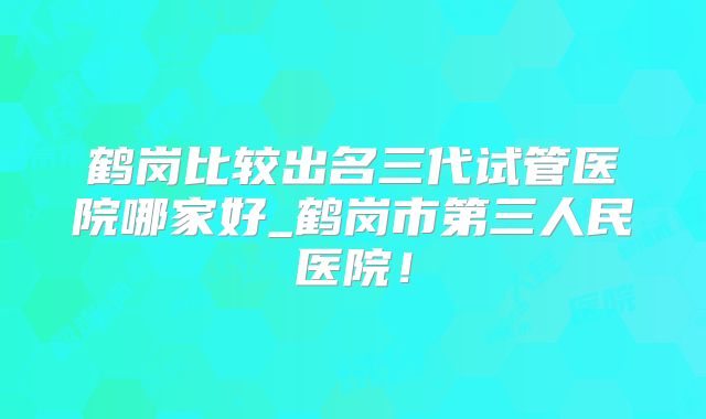 鹤岗比较出名三代试管医院哪家好_鹤岗市第三人民医院！