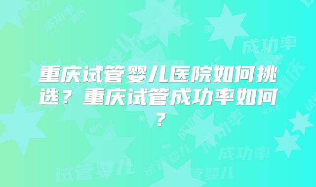 重庆试管婴儿医院如何挑选？重庆试管成功率如何？