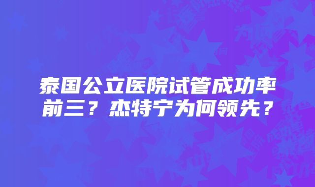 泰国公立医院试管成功率前三?杰特宁为何领先?