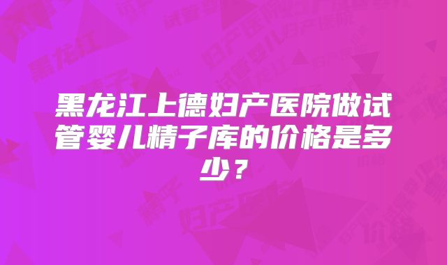 黑龙江上德妇产医院做试管婴儿精子库的价格是多少?