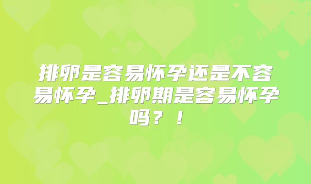 排卵是容易怀孕还是不容易怀孕_排卵期是容易怀孕吗?!