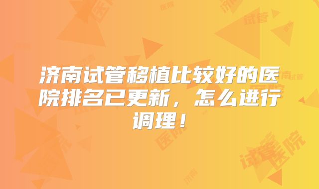 济南试管移植比较好的医院排名已更新,怎么进行调理!